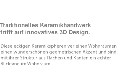  Traditionelles Keramikhandwerk trifft auf innovatives 3D Design. Diese eckigen Keramikspheren verleihen Wohnräumen einen wunderschönen geometrischen Akzent und sind mit ihrer Struktur aus Flächen und Kanten ein echter Blickfang im Wohnraum. 