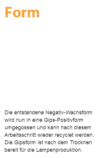 Form Die entstandene Negativ-Wachsform wird nun in eine Gips-Positivform umgegossen und kann nach diesem Arbeitsschritt wieder recyclet werden. Die Gipsform ist nach dem Trocknen bereit für die Lampenproduktion.