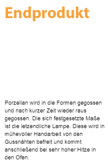 Endprodukt Porzellan wird in die Formen gegossen und nach kurzer Zeit wieder raus gegossen. Die sich festgesetzte Maße ist die letzendliche Lampe. Diese wird in mühevoller Handarbeit von den Gussnähten befreit und kommt anschließend bei sehr hoher Hitze in den Ofen.