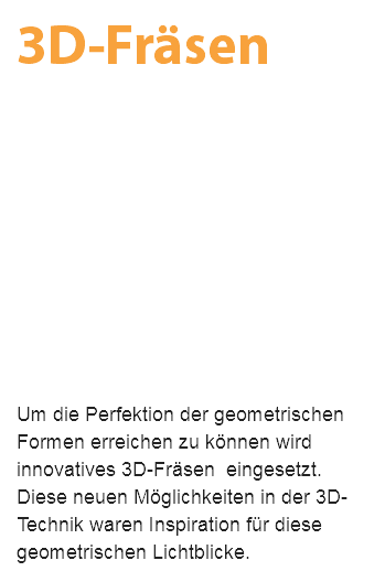 3D-Fräsen Um die Perfektion der geometrischen Formen erreichen zu können wird innovatives 3D-Fräsen eingesetzt. Diese neuen Möglichkeiten in der 3D-Technik waren Inspiration für diese geometrischen Lichtblicke.