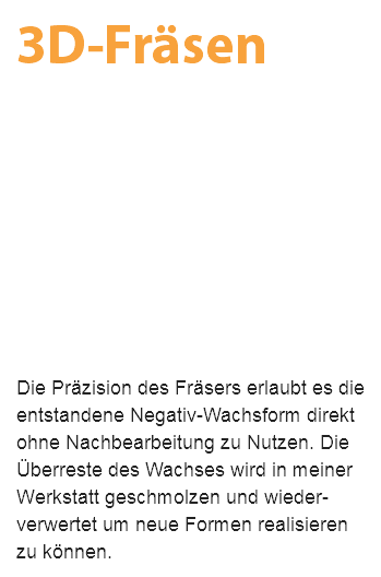 3D-Fräsen Die Präzision des Fräsers erlaubt es die entstandene Negativ-Wachsform direkt ohne Nachbearbeitung zu Nutzen. Die Überreste des Wachses wird in meiner Werkstatt geschmolzen und wieder- verwertet um neue Formen realisieren zu können.